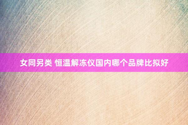 女同另类 恒温解冻仪国内哪个品牌比拟好
