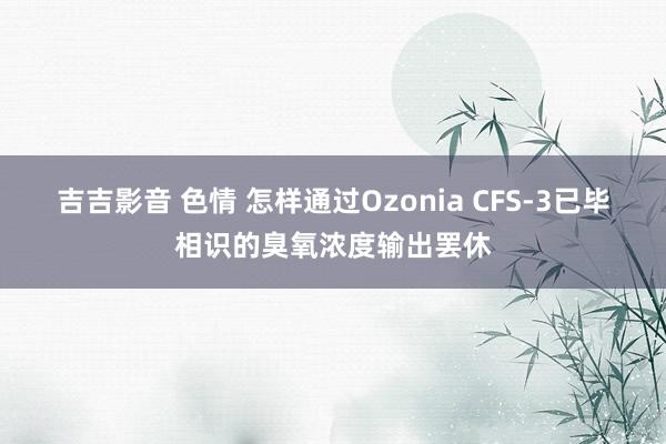 吉吉影音 色情 怎样通过Ozonia CFS-3已毕相识的臭
