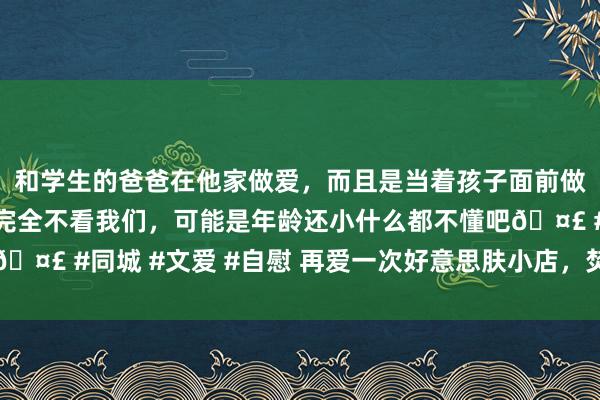 和学生的爸爸在他家做爱，而且是当着孩子面前做爱，太刺激了，孩子完全不看我们，可能是年龄还小什么都不懂吧🤣 #同城 #文爱 #自慰 再爱一次好意思肤小店，焚烧女性创业火种