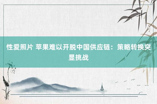 性爱照片 苹果难以开脱中国供应链：策略转换突显挑战