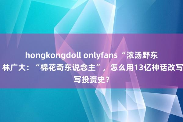 hongkongdoll onlyfans “浓汤野东说念主”林广大：“棉花奇东说念主”，怎么用13亿神话改写投资史？