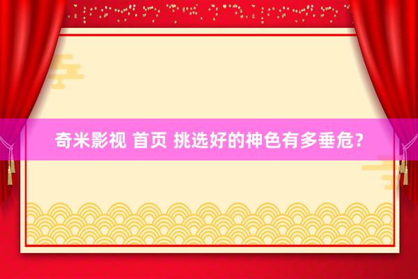 奇米影视 首页 挑选好的神色有多垂危？