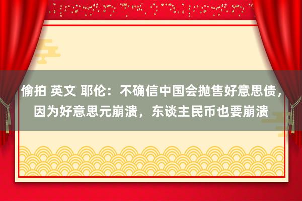 偷拍 英文 耶伦：不确信中国会抛售好意思债，因为好意思元崩溃，东谈主民币也要崩溃
