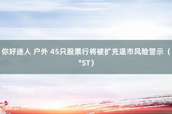 你好迷人 户外 45只股票行将被扩充退市风险警示（*ST）