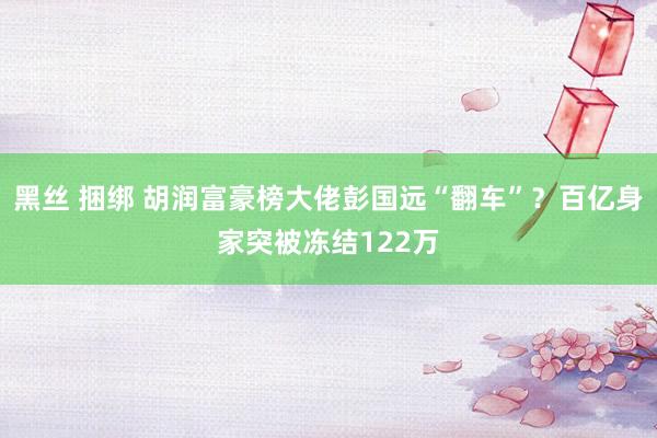 黑丝 捆绑 胡润富豪榜大佬彭国远“翻车”？百亿身家突被冻结122万