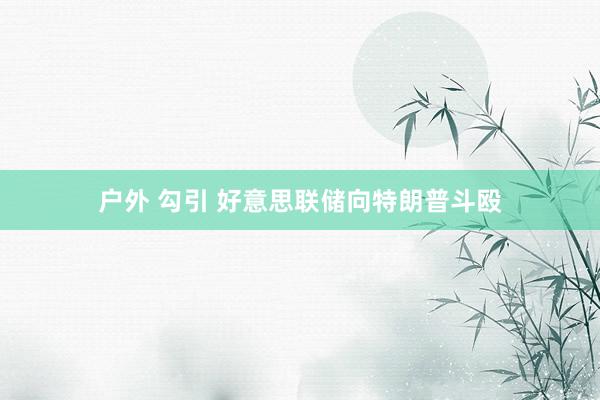 户外 勾引 好意思联储向特朗普斗殴
