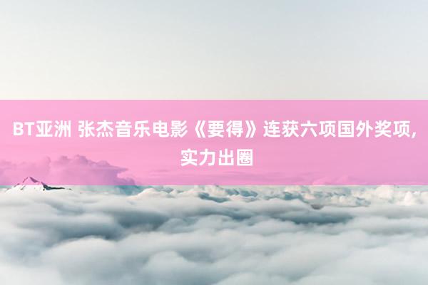 BT亚洲 张杰音乐电影《要得》连获六项国外奖项, 实力出圈