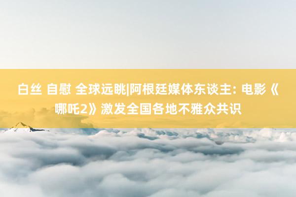白丝 自慰 全球远眺|阿根廷媒体东谈主: 电影《哪吒2》激发