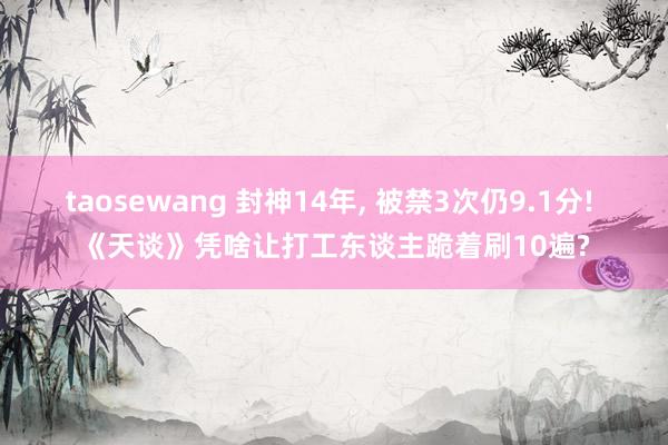 taosewang 封神14年, 被禁3次仍9.1分! 《天谈》凭啥让打工东谈主跪着刷10遍?