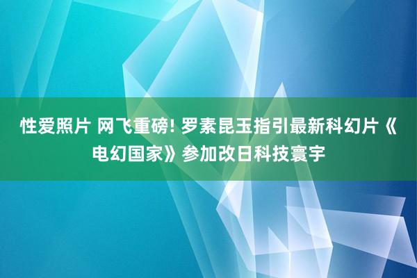 性爱照片 网飞重磅! 罗素昆玉指引最新科幻片《电幻国家》参加改日科技寰宇