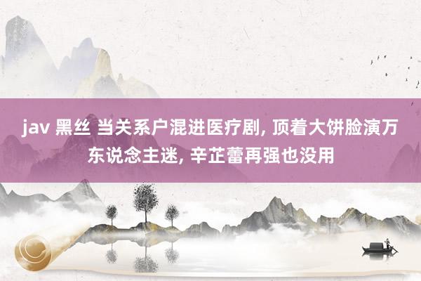 jav 黑丝 当关系户混进医疗剧, 顶着大饼脸演万东说念主迷