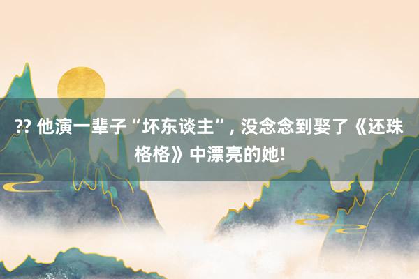 ?? 他演一辈子“坏东谈主”, 没念念到娶了《还珠格格》中漂