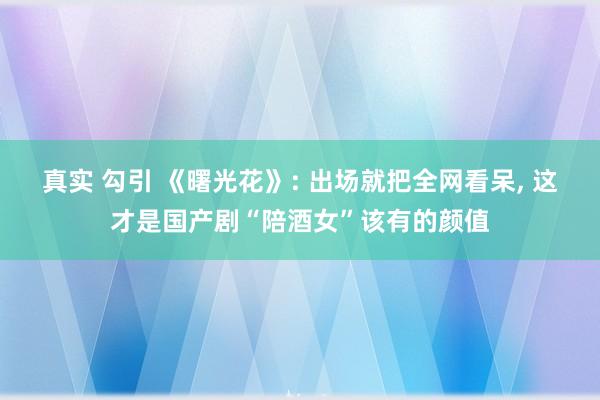 真实 勾引 《曙光花》: 出场就把全网看呆, 这才是国产剧“陪酒女”该有的颜值