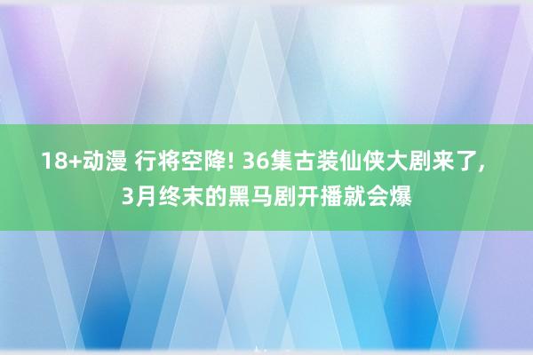 18+动漫 行将空降! 36集古装仙侠大剧来了, 3月终末的黑马剧开播就会爆