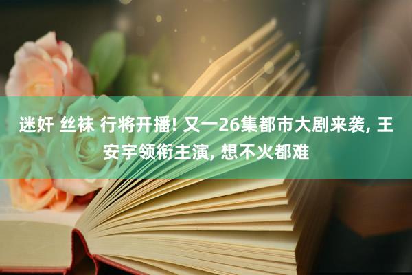 迷奸 丝袜 行将开播! 又一26集都市大剧来袭, 王安宇领衔