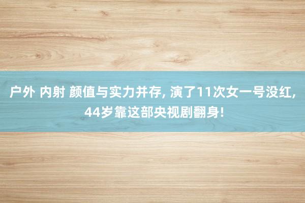 户外 内射 颜值与实力并存, 演了11次女一号没红, 44岁