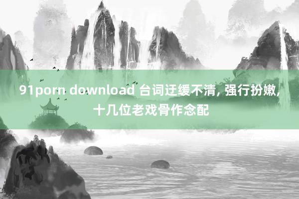 91porn download 台词迂缓不清, 强行扮嫩, 十几位老戏骨作念配