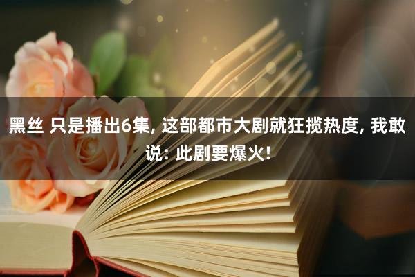黑丝 只是播出6集, 这部都市大剧就狂揽热度, 我敢说: 此