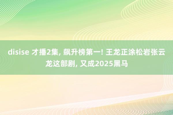 disise 才播2集, 飙升榜第一! 王龙正涂松岩张云龙这