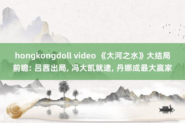 hongkongdoll video 《大河之水》大结局前瞻: 吕茜出局, 冯大凯就逮, 丹娜成最大赢家