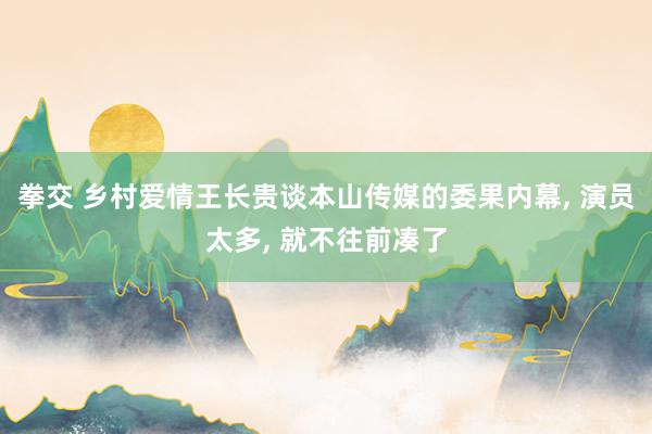 拳交 乡村爱情王长贵谈本山传媒的委果内幕, 演员太多, 就不往前凑了