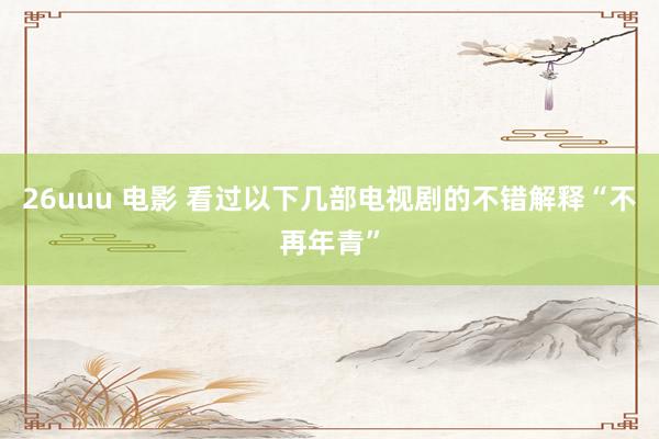 26uuu 电影 看过以下几部电视剧的不错解释“不再年青”