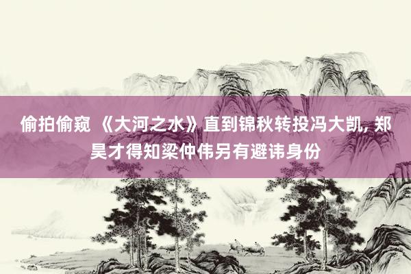 偷拍偷窥 《大河之水》直到锦秋转投冯大凯, 郑昊才得知梁仲伟另有避讳身份