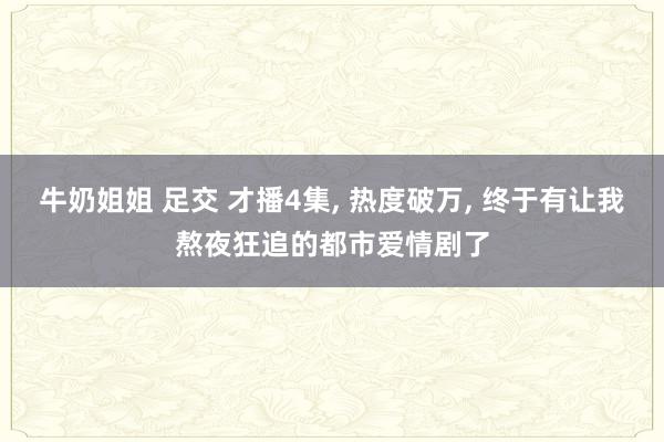 牛奶姐姐 足交 才播4集, 热度破万, 终于有让我熬夜狂追的
