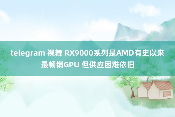telegram 裸舞 RX9000系列是AMD有史以来最畅销GPU 但供应困难依旧