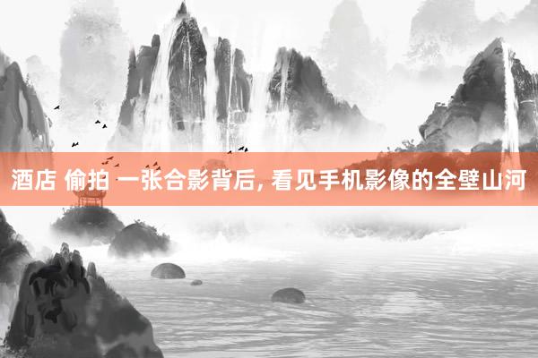 酒店 偷拍 一张合影背后, 看见手机影像的全壁山河