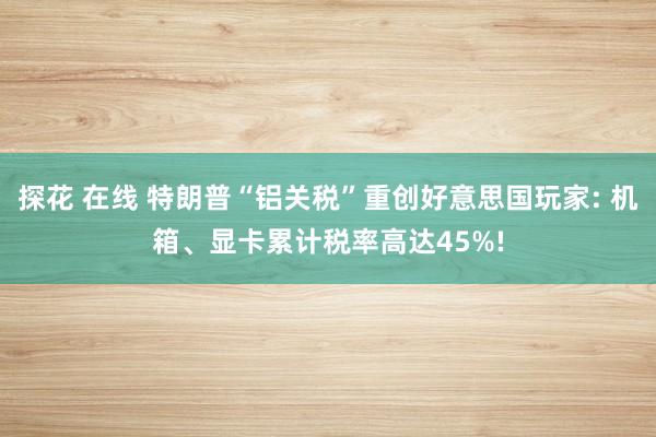 探花 在线 特朗普“铝关税”重创好意思国玩家: 机箱、显卡累