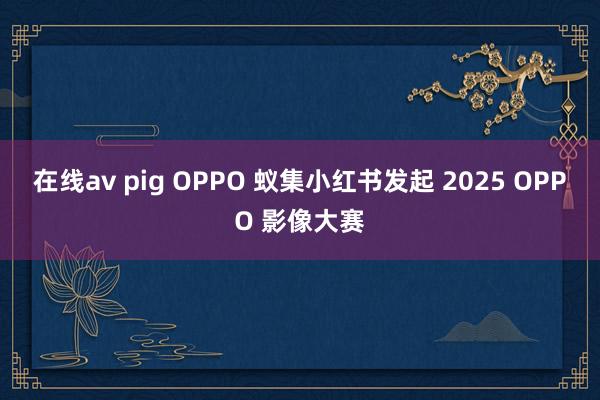 在线av pig OPPO 蚁集小红书发起 2025 OPPO 影像大赛