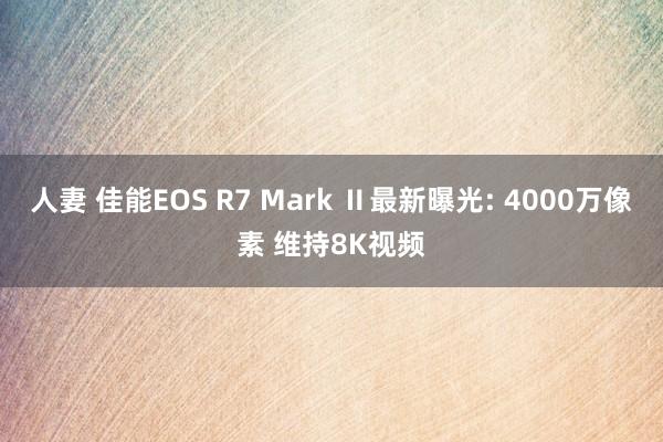 人妻 佳能EOS R7 Mark Ⅱ最新曝光: 4000万像素 维持8K视频