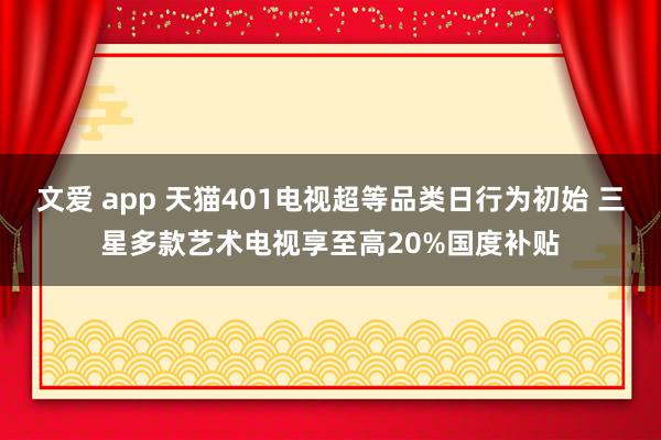 文爱 app 天猫401电视超等品类日行为初始 三星多款艺术电视享至高20%国度补贴