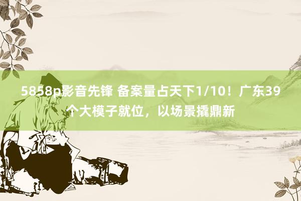5858p影音先锋 备案量占天下1/10！广东39个大模子就