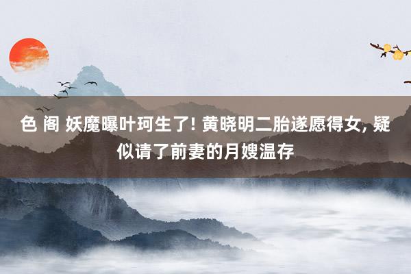 色 阁 妖魔曝叶珂生了! 黄晓明二胎遂愿得女, 疑似请了前妻的月嫂温存