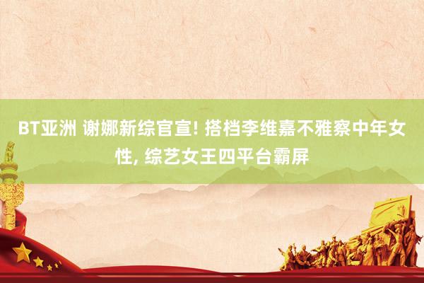BT亚洲 谢娜新综官宣! 搭档李维嘉不雅察中年女性, 综艺女