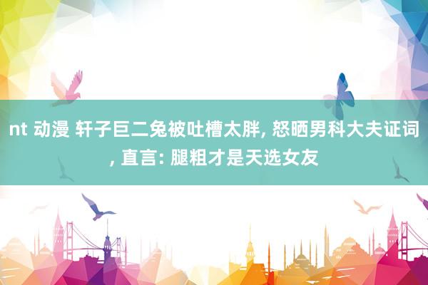 nt 动漫 轩子巨二兔被吐槽太胖, 怒晒男科大夫证词, 直言: 腿粗才是天选女友