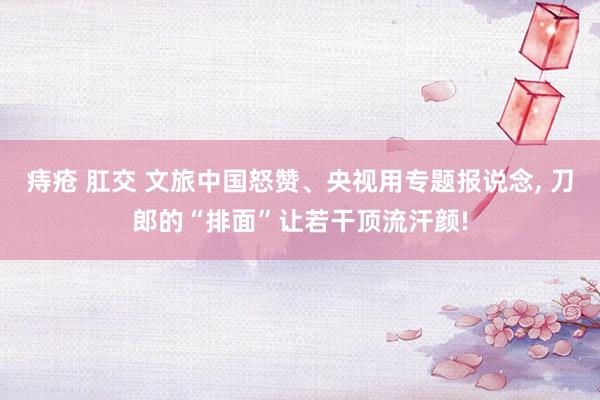 痔疮 肛交 文旅中国怒赞、央视用专题报说念, 刀郎的“排面”
