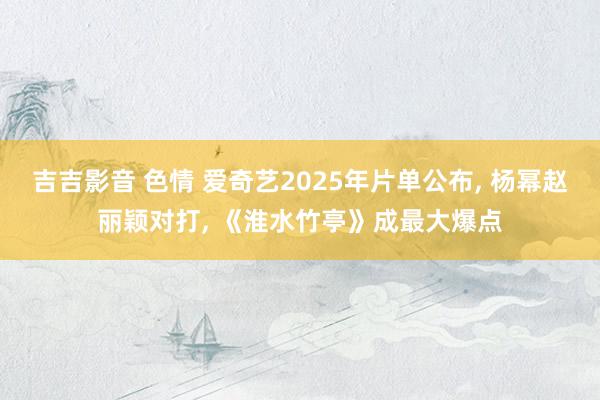 吉吉影音 色情 爱奇艺2025年片单公布, 杨幂赵丽颖对打, 《淮水竹亭》成最大爆点