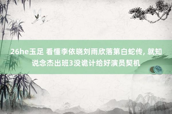 26he玉足 看懂李依晓刘雨欣落第白蛇传, 就知说念杰出班3没诡计给好演员契机
