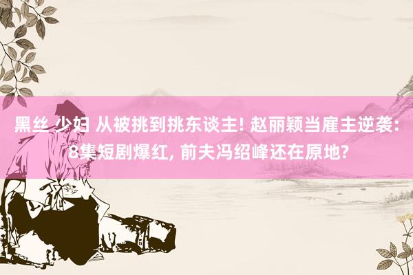 黑丝 少妇 从被挑到挑东谈主! 赵丽颖当雇主逆袭: 8集短剧爆红, 前夫冯绍峰还在原地?