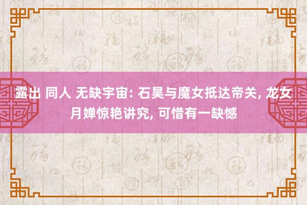 露出 同人 无缺宇宙: 石昊与魔女抵达帝关, 龙女月婵惊艳讲