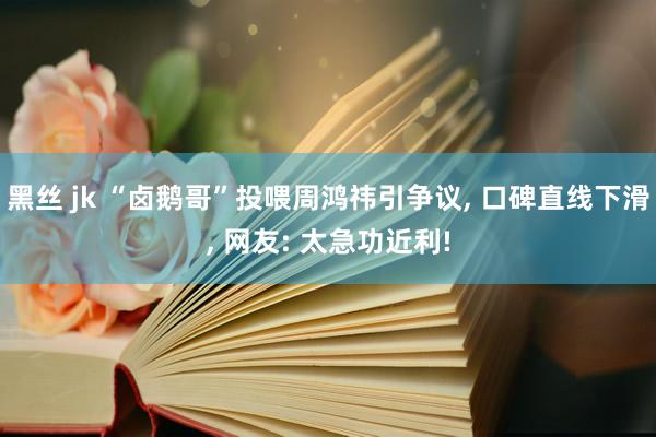 黑丝 jk “卤鹅哥”投喂周鸿祎引争议, 口碑直线下滑, 网友: 太急功近利!