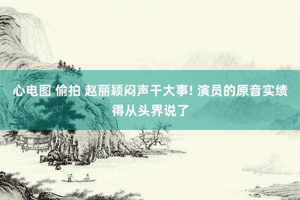 心电图 偷拍 赵丽颖闷声干大事! 演员的原音实绩得从头界说了