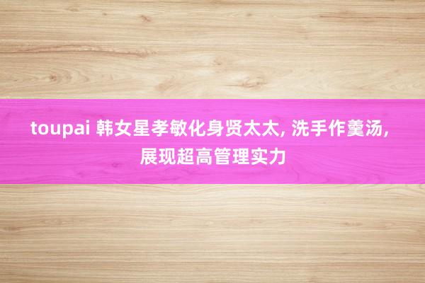 toupai 韩女星孝敏化身贤太太, 洗手作羹汤, 展现超高管理实力