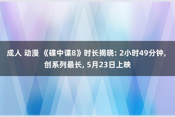 成人 动漫 《碟中谍8》时长揭晓: 2小时49分钟, 创系列最长, 5月23日上映