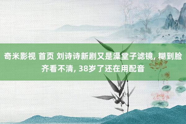 奇米影视 首页 刘诗诗新剧又是澡堂子滤镜, 糊到脸齐看不清,
