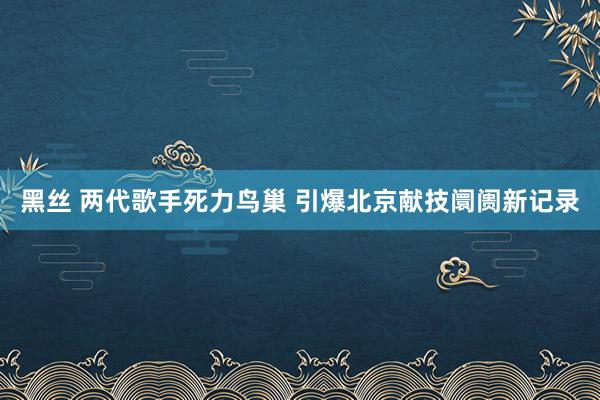 黑丝 两代歌手死力鸟巢 引爆北京献技阛阓新记录