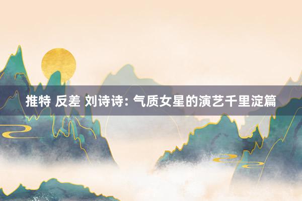 推特 反差 刘诗诗: 气质女星的演艺千里淀篇